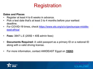 Registration
Dates and Places
• Register at least 4 to 6 weeks in advance.
• Pick a test date that's at least 3 to 4 months before your earliest
deadline.
• For COVID-19 times, check https://www.ets.org/s/cv/gre/europe-middle-
east-africa/
• Fees: 3847 L.E (205$ + 40$ admin fees)
• Documents Required: A valid passport as a primary ID or a national ID
along with a valid driving license.
• For more information, contact AMIDEAST Egypt on 19263
 