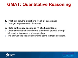 GMAT: Quantitative Reasoning
1. Problem solving questions (⅔ of all questions):
o You get a question with 5 choices.
2. Data sufficiency questions (⅓ of all questions):
o Determine whether two different statements provide enough
information to answer a given question.
o The answer choices are always the same in these questions.
 
