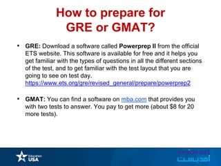 How to prepare for
GRE or GMAT?
• GRE: Download a software called Powerprep II from the official
ETS website. This software is available for free and it helps you
get familiar with the types of questions in all the different sections
of the test, and to get familiar with the test layout that you are
going to see on test day.
https://www.ets.org/gre/revised_general/prepare/powerprep2
• GMAT: You can find a software on mba.com that provides you
with two tests to answer. You pay to get more (about $8 for 20
more tests).
 