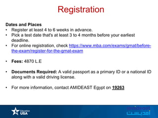Registration
Dates and Places
• Register at least 4 to 6 weeks in advance.
• Pick a test date that's at least 3 to 4 months before your earliest
deadline.
• For online registration, check https://www.mba.com/exams/gmat/before-
the-exam/register-for-the-gmat-exam
• Fees: 4870 L.E
• Documents Required: A valid passport as a primary ID or a national ID
along with a valid driving license.
• For more information, contact AMIDEAST Egypt on 19263
 