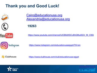 https://www.instagram.com/educationusaegypt/?hl=en
Thank you and Good Luck!
Cairo@educationusa.org
Alexandria@educationusa.org
19263
https://www.clubhouse.com/club/educationusa-egypt
https://www.youtube.com/channel/UCB8dXSCJ6hGMui6GV_M_C9Q
 