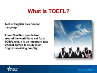 What is TOEFL?
Test of English as a Second
Language.
About 3 million people from
around the world have sat for a
TOEFL test. It is an important test
when it comes to study in an
English-speaking country.
 