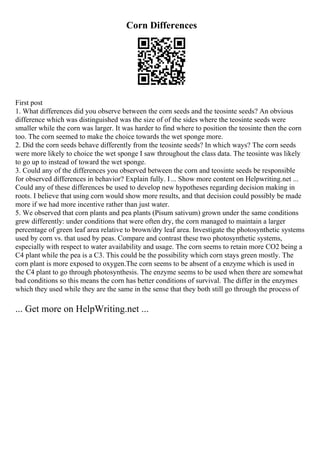Corn Differences
First post
1. What differences did you observe between the corn seeds and the teosinte seeds? An obvious
difference which was distinguished was the size of of the sides where the teosinte seeds were
smaller while the corn was larger. It was harder to find where to position the teosinte then the corn
too. The corn seemed to make the choice towards the wet sponge more.
2. Did the corn seeds behave differently from the teosinte seeds? In which ways? The corn seeds
were more likely to choice the wet sponge I saw throughout the class data. The teosinte was likely
to go up to instead of toward the wet sponge.
3. Could any of the differences you observed between the corn and teosinte seeds be responsible
for observed differences in behavior? Explain fully. I... Show more content on Helpwriting.net ...
Could any of these differences be used to develop new hypotheses regarding decision making in
roots. I believe that using corn would show more results, and that decision could possibly be made
more if we had more incentive rather than just water.
5. We observed that corn plants and pea plants (Pisum sativum) grown under the same conditions
grew differently: under conditions that were often dry, the corn managed to maintain a larger
percentage of green leaf area relative to brown/dry leaf area. Investigate the photosynthetic systems
used by corn vs. that used by peas. Compare and contrast these two photosynthetic systems,
especially with respect to water availability and usage. The corn seems to retain more CO2 being a
C4 plant while the pea is a C3. This could be the possibility which corn stays green mostly. The
corn plant is more exposed to oxygen.The corn seems to be absent of a enzyme which is used in
the C4 plant to go through photosynthesis. The enzyme seems to be used when there are somewhat
bad conditions so this means the corn has better conditions of survival. The differ in the enzymes
which they used while they are the same in the sense that they both still go through the process of
... Get more on HelpWriting.net ...
 