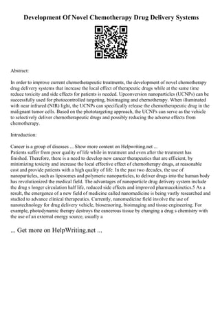 Development Of Novel Chemotherapy Drug Delivery Systems
Abstract:
In order to improve current chemotherapeutic treatments, the development of novel chemotherapy
drug delivery systems that increase the local effect of therapeutic drugs while at the same time
reduce toxicity and side effects for patients is needed. Upconversion nanoparticles (UCNPs) can be
successfully used for photocontrolled targeting, bioimaging and chemotherapy. When illuminated
with near infrared (NIR) light, the UCNPs can specifically release the chemotherapeutic drug in the
malignant tumor cells. Based on the phototargeting approach, the UCNPs can serve as the vehicle
to selectively deliver chemotherapeutic drugs and possibly reducing the adverse effects from
chemotherapy.
Introduction:
Cancer is a group of diseases ... Show more content on Helpwriting.net ...
Patients suffer from poor quality of life while in treatment and even after the treatment has
finished. Therefore, there is a need to develop new cancer therapeutics that are efficient, by
minimizing toxicity and increase the local effective effect of chemotherapy drugs, at reasonable
cost and provide patients with a high quality of life. In the past two decades, the use of
nanoparticles, such as liposomes and polymeric nanoparticles, to deliver drugs into the human body
has revolutionized the medical field. The advantages of nanoparticle drug delivery system include
the drug s longer circulation half life, reduced side effects and improved pharmacokinetics.5 As a
result, the emergence of a new field of medicine called nanomedicine is being vastly researched and
studied to advance clinical therapeutics. Currently, nanomedicine field involve the use of
nanotechnology for drug delivery vehicle, biosensoring, bioimaging and tissue engineering. For
example, photodynamic therapy destroys the cancerous tissue by changing a drug s chemistry with
the use of an external energy source, usually a
... Get more on HelpWriting.net ...
 