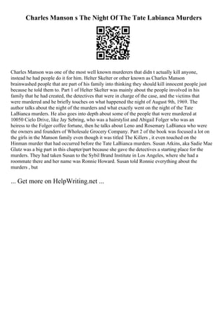 Charles Manson s The Night Of The Tate Labianca Murders
Charles Manson was one of the most well known murderers that didn t actually kill anyone,
instead he had people do it for him. Helter Skelter or other known as Charles Manson
brainwashed people that are part of his family into thinking they should kill innocent people just
because he told them to. Part 1 of Helter Skelter was mainly about the people involved in his
family that he had created, the detectives that were in charge of the case, and the victims that
were murdered and he briefly touches on what happened the night of August 9th, 1969. The
author talks about the night of the murders and what exactly went on the night of the Tate
LaBianca murders. He also goes into depth about some of the people that were murdered at
10050 Cielo Drive, like Jay Sebring, who was a hairstylist and Abigail Folger who was an
heiress to the Folger coffee fortune, then he talks about Leno and Rosemary LaBianca who were
the owners and founders of Wholesale Grocery Company. Part 2 of the book was focused a lot on
the girls in the Manson family even though it was titled The Killers , it even touched on the
Hinman murder that had occurred before the Tate LaBianca murders. Susan Atkins, aka Sadie Mae
Glutz was a big part in this chapter/part because she gave the detectives a starting place for the
murders. They had taken Susan to the Sybil Brand Institute in Los Angeles, where she had a
roommate there and her name was Ronnie Howard. Susan told Ronnie everything about the
murders , but
... Get more on HelpWriting.net ...
 