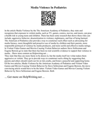 Media Violence In Pediatrics
In the article Media Violence by the The American Academy of Pediatrics, they state and
recognizes that exposure to violent media, such as TV, games, comics, movies, and music, can pose
a health risk to young teens and children. There has been some research that shows these risks can
include, aggressive behavior, desensitization to violence, nightmares, and fear of being harmed.
The American of Pediatrics also provide a way to counteract such effect such as advocating for
media literacy, more thoughtful and proactive use of media by children and their parents, more
responsible portrayal of violence by media producers, and more useful and effective media ratings.
In Violent Video Games and Movies Causing Violent Behavior authors Steve Schlozman and
Eugene Beresin go to state that there has been no real scientific evidence to support that violence in
media... Show more content on Helpwriting.net ...
They state that they are more likely to be drawn in, but the media itself isn t what makes them
aggressive or violent. They go to provide ways to counteract such a thing by suggesting that,
parents and others should watch out for at risk youths, and foster a peaceful and supporting home.
Of the two articles, Media Violence by the American Academy of Pediatrics and Violent Video
Games and Movies Causing Violent Behavior by Steve Schlozman and Eugene Beresin, the move
convincing article would have to be the latter: Violent Video Games and Movies Causing Violent
Behavior by Steve Schlozman and Eugene Beresin. Both
... Get more on HelpWriting.net ...
 