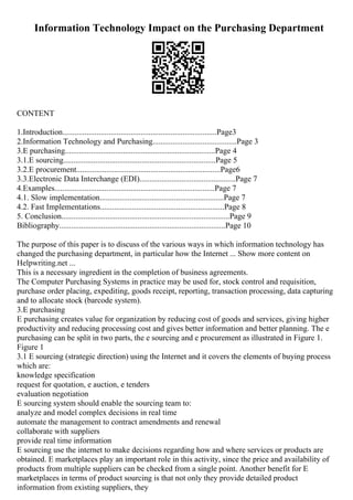 Information Technology Impact on the Purchasing Department
CONTENT
1.Introduction.............................................................................Page3
2.Information Technology and Purchasing..........................................Page 3
3.E purchasing...........................................................................Page 4
3.1.E sourcing............................................................................Page 5
3.2.E procurement........................................................................Page6
3.3.Electronic Data Interchange (EDI)................................................Page 7
4.Examples................................................................................Page 7
4.1. Slow implementation..............................................................Page 7
4.2. Fast Implementations..............................................................Page 8
5. Conclusion....................................................................................Page 9
Bibliography...................................................................................Page 10
The purpose of this paper is to discuss of the various ways in which information technology has
changed the purchasing department, in particular how the Internet ... Show more content on
Helpwriting.net ...
This is a necessary ingredient in the completion of business agreements.
The Computer Purchasing Systems in practice may be used for, stock control and requisition,
purchase order placing, expediting, goods receipt, reporting, transaction processing, data capturing
and to allocate stock (barcode system).
3.E purchasing
E purchasing creates value for organization by reducing cost of goods and services, giving higher
productivity and reducing processing cost and gives better information and better planning. The e
purchasing can be split in two parts, the e sourcing and e procurement as illustrated in Figure 1.
Figure 1
3.1 E sourcing (strategic direction) using the Internet and it covers the elements of buying process
which are:
knowledge specification
request for quotation, e auction, e tenders
evaluation negotiation
E sourcing system should enable the sourcing team to:
analyze and model complex decisions in real time
automate the management to contract amendments and renewal
collaborate with suppliers
provide real time information
E sourcing use the internet to make decisions regarding how and where services or products are
obtained. E marketplaces play an important role in this activity, since the price and availability of
products from multiple suppliers can be checked from a single point. Another benefit for E
marketplaces in terms of product sourcing is that not only they provide detailed product
information from existing suppliers, they
 