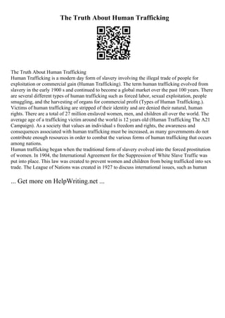 The Truth About Human Trafficking
The Truth About Human Trafficking
Human Trafficking is a modern day form of slavery involving the illegal trade of people for
exploitation or commercial gain (Human Trafficking). The term human trafficking evolved from
slavery in the early 1900 s and continued to become a global market over the past 100 years. There
are several different types of human trafficking such as forced labor, sexual exploitation, people
smuggling, and the harvesting of organs for commercial profit (Types of Human Trafficking.).
Victims of human trafficking are stripped of their identity and are denied their natural, human
rights. There are a total of 27 million enslaved women, men, and children all over the world. The
average age of a trafficking victim around the world is 12 years old (Human Trafficking The A21
Campaign). As a society that values an individual s freedom and rights, the awareness and
consequences associated with human trafficking must be increased, as many governments do not
contribute enough resources in order to combat the various forms of human trafficking that occurs
among nations.
Human trafficking began when the traditional form of slavery evolved into the forced prostitution
of women. In 1904, the International Agreement for the Suppression of White Slave Traffic was
put into place. This law was created to prevent women and children from being trafficked into sex
trade. The League of Nations was created in 1927 to discuss international issues, such as human
... Get more on HelpWriting.net ...
 