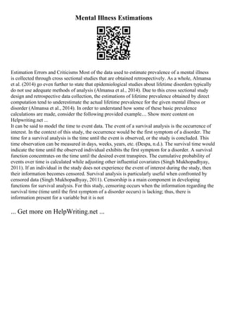 Mental Illness Estimations
Estimation Errors and Criticisms Most of the data used to estimate prevalence of a mental illness
is collected through cross sectional studies that are obtained retrospectively. As a whole, Almansa
et al. (2014) go even further to state that epidemiological studies about lifetime disorders typically
do not use adequate methods of analysis (Almansa et al., 2014). Due to this cross sectional study
design and retrospective data collection, the estimations of lifetime prevalence obtained by direct
computation tend to underestimate the actual lifetime prevalence for the given mental illness or
disorder (Almansa et al., 2014). In order to understand how some of these basic prevalence
calculations are made, consider the following provided example.... Show more content on
Helpwriting.net ...
It can be said to model the time to event data. The event of a survival analysis is the occurrence of
interest. In the context of this study, the occurrence would be the first symptom of a disorder. The
time for a survival analysis is the time until the event is observed, or the study is concluded. This
time observation can be measured in days, weeks, years, etc. (Despa, n.d.). The survival time would
indicate the time until the observed individual exhibits the first symptom for a disorder. A survival
function concentrates on the time until the desired event transpires. The cumulative probability of
events over time is calculated while adjusting other influential covariates (Singh Mukhopadhyay,
2011). If an individual in the study does not experience the event of interest during the study, then
their information becomes censored. Survival analysis is particularly useful when confronted by
censored data (Singh Mukhopadhyay, 2011). Censorship is a main component in developing
functions for survival analysis. For this study, censoring occurs when the information regarding the
survival time (time until the first symptom of a disorder occurs) is lacking; thus, there is
information present for a variable but it is not
... Get more on HelpWriting.net ...
 