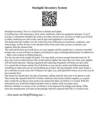 Stockpile Inventory System
Stockpile Inventory: Now Is a Good Time to Rotate and Update
Everything has a life expectancy, food, water, medicines, and even equipment and gear. Even if
you have a substantial stockpile the work is not done, because now you have to make sure all food
is edible, medicines are safe to take, and all gear and equipment is serviceable.
The damp and cold weather over the winter may have affected your electronics, medicines, and
food storage, so they do have to be checked while at the same time you have to protect your
supplies from the summer heat.
The cold and the heat can wreak havoc on your supplies and few people have a climate controlled
storage area, so you will have to inspect everything for signs of damage/deterioration. In addition to
... Show more content on Helpwriting.net ...
You do not want to be caught off guard. You may think you have enough food and water for 30
days, but if you or others borrow this or that and not replace the items then over time your supplies
will obviously decrease. Staying organized and inspecting frequently will keep you up to date.
It is a good idea to keep a master list of all items so you can do a quick scan before purchasing
something to make sure you are not doubling up on items. Having multiples of the same things is
not a bad idea in some cases, but if finances are tight, you could spend the money on an item you do
not currently have.
The master list should show the date of purchase, adding what the item cost is an option as well.
Then notate the expected shelf life of foods, medicines and certain medical supplies, so a quick
look would tell you that an item needs to be rotated into daily use before it is wasted. With this
information you could then budget and plan when to replace what was taken away.
Batteries whether in a device or not would have to be inspected for leakage and charge. Often
times the manufacturer will state on the package what the expected shelf life is if stored in the
... Get more on HelpWriting.net ...
 