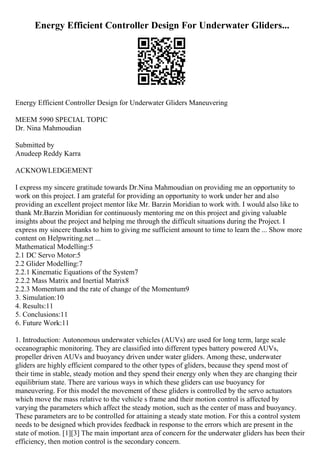 Energy Efficient Controller Design For Underwater Gliders...
Energy Efficient Controller Design for Underwater Gliders Maneuvering
MEEM 5990 SPECIAL TOPIC
Dr. Nina Mahmoudian
Submitted by
Anudeep Reddy Karra
ACKNOWLEDGEMENT
I express my sincere gratitude towards Dr.Nina Mahmoudian on providing me an opportunity to
work on this project. I am grateful for providing an opportunity to work under her and also
providing an excellent project mentor like Mr. Barzin Moridian to work with. I would also like to
thank Mr.Barzin Moridian for continuously mentoring me on this project and giving valuable
insights about the project and helping me through the difficult situations during the Project. I
express my sincere thanks to him to giving me sufficient amount to time to learn the ... Show more
content on Helpwriting.net ...
Mathematical Modelling:5
2.1 DC Servo Motor:5
2.2 Glider Modelling:7
2.2.1 Kinematic Equations of the System7
2.2.2 Mass Matrix and Inertial Matrix8
2.2.3 Momentum and the rate of change of the Momentum9
3. Simulation:10
4. Results:11
5. Conclusions:11
6. Future Work:11
1. Introduction: Autonomous underwater vehicles (AUVs) are used for long term, large scale
oceanographic monitoring. They are classified into different types battery powered AUVs,
propeller driven AUVs and buoyancy driven under water gliders. Among these, underwater
gliders are highly efficient compared to the other types of gliders, because they spend most of
their time in stable, steady motion and they spend their energy only when they are changing their
equilibrium state. There are various ways in which these gliders can use buoyancy for
maneuvering. For this model the movement of these gliders is controlled by the servo actuators
which move the mass relative to the vehicle s frame and their motion control is affected by
varying the parameters which affect the steady motion, such as the center of mass and buoyancy.
These parameters are to be controlled for attaining a steady state motion. For this a control system
needs to be designed which provides feedback in response to the errors which are present in the
state of motion. [1][3] The main important area of concern for the underwater gliders has been their
efficiency, then motion control is the secondary concern.
 