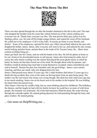 The Man Who Down The Dirt
There was dust spread through the air after the boulder slammed to the dirt in the yard. The man
who dropped the boulder from his crane like vehicle bolted out of the vehicle making sure
everyone was ok. Thank God, everyone was fine. The man put his thick grey jacket over his
flashing yellow vest. He took off his bright orange helmet, and wiped the sweat off his forehead.
He yelled out to his employee s Call it a day folks. Everyone go home to your friends, and
family! . Some of his employees, sprinted for their cars. Other stayed back talked to the man who
dropped the bolder, James. James, after everyone, left went to his car, and unlaced his old, sweaty,
tanish looking sketcher boots, and put them in the trunk of his Toyota Camry. He... Show more
content on Helpwriting.net ...
James got back into his Camry, and sat with his hands in his face. He left his phone at home so
he can t listen to his downloaded music or call anyone. James also tried using his radio, but of
course the only station working was the station that played the most ghetto music in which he
hated. So James sat that there bored out of his mind. He thought about what his parents, and
brothers would do during long road trips to keep themselves occupied. James remembered, and
said to himself , Restate the past, but remember only the good things . James s eyes started
watering, and then one small, salty tear dripped down his face.
James s Dad passed away about 19 years ago. His 2 older brothers died about 12 years ago in a
drunk driving accident; they were in the same car driving home from an open house party. His
mother was the real reason why James was crying though. She died four and a half years ago due
to too much smoking. James was on his knees next to his mother in the hospital. He was holding
her hand when she passed away.
After James s first tear he couldn t help, but cry more thinking about his childhood. The birthdays,
the dinners, and the laughs he had with his family he knew he could have no more of with those
people. He instantly was infuriated. All of the bad memories filled his head, like water flowing
through the colorado rapids. He started getting physical; he tried punching through the horn, and
glass window. He started getting
... Get more on HelpWriting.net ...
 