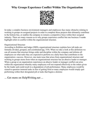 Why Groups Experience Conflict Within The Organization
In today s complex business environment managers and employees face many obstacles relating to
working in groups on assigned projects in order to complete those projects that ultimately contribute
to the bottom line, or enables the company to remain a competitive force within their assigned
industry. There are many reasons as to why groups experience conflict but one business I wantto
highlight refers to conflict within the organizational structure.
Organizational Structure
According to Robbins and Judge (2009), organizational structure explains how job tasks are
formally divided, grouped, and coordinated (pg. 519). When we take a look at this definition we
can all assume that structure brings order and discipline within the company and informs all
employees on what tasks they are expected to perform on a daily basis that contributes to the
organization s success. However, one main issue that arises from organizational structure and
working in groups stems from when an organizational structure has an abusive leader or manager.
When a group or an organization experiences an abusive leader or manager conflict can arise
within the organization whereby many employees will not respond effectively to the orders given
by the leader and could result in a degradation of job performance. Many employees would be
scared to question immoral tasks in fear of getting fired or many employees would simply quit
performing within their designated job or tasks that begins a domino
... Get more on HelpWriting.net ...
 