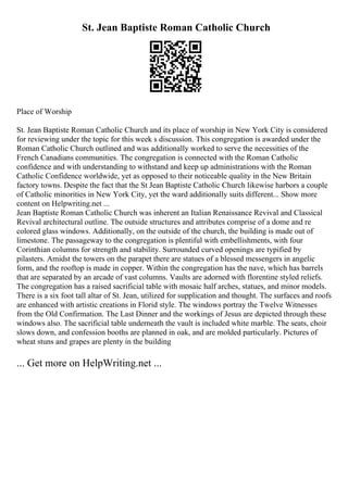 St. Jean Baptiste Roman Catholic Church
Place of Worship
St. Jean Baptiste Roman Catholic Church and its place of worship in New York City is considered
for reviewing under the topic for this week s discussion. This congregation is awarded under the
Roman Catholic Church outlined and was additionally worked to serve the necessities of the
French Canadians communities. The congregation is connected with the Roman Catholic
confidence and with understanding to withstand and keep up administrations with the Roman
Catholic Confidence worldwide, yet as opposed to their noticeable quality in the New Britain
factory towns. Despite the fact that the St Jean Baptiste Catholic Church likewise harbors a couple
of Catholic minorities in New York City, yet the ward additionally suits different... Show more
content on Helpwriting.net ...
Jean Baptiste Roman Catholic Church was inherent an Italian Renaissance Revival and Classical
Revival architectural outline. The outside structures and attributes comprise of a dome and re
colored glass windows. Additionally, on the outside of the church, the building is made out of
limestone. The passageway to the congregation is plentiful with embellishments, with four
Corinthian columns for strength and stability. Surrounded curved openings are typified by
pilasters. Amidst the towers on the parapet there are statues of a blessed messengers in angelic
form, and the rooftop is made in copper. Within the congregation has the nave, which has barrels
that are separated by an arcade of vast columns. Vaults are adorned with florentine styled reliefs.
The congregation has a raised sacrificial table with mosaic half arches, statues, and minor models.
There is a six foot tall altar of St. Jean, utilized for supplication and thought. The surfaces and roofs
are enhanced with artistic creations in Florid style. The windows portray the Twelve Witnesses
from the Old Confirmation. The Last Dinner and the workings of Jesus are depicted through these
windows also. The sacrificial table underneath the vault is included white marble. The seats, choir
slows down, and confession booths are planned in oak, and are molded particularly. Pictures of
wheat stuns and grapes are plenty in the building
... Get more on HelpWriting.net ...
 