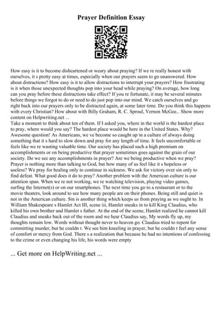 Prayer Definition Essay
How easy is it to become disheartened or weary about praying? If we re really honest with
ourselves, it s pretty easy at times, especially when our prayers seem to go unanswered. How
about distractions? How easy is it to allow distractions to interrupt your prayers? How frustrating
is it when those unexpected thoughts pop into your head while praying? On average, how long
can you pray before these distractions take effect? If you re fortunate, it may be several minutes
before things we forgot to do or need to do just pop into our mind. We catch ourselves and go
right back into our prayers only to be distracted again, at some later time. Do you think this happens
with every Christian? How about with Billy Graham, R. C. Sproul, Vernon McGee... Show more
content on Helpwriting.net ...
Take a moment to think about ten of them. If I asked you, where in the world is the hardest place
to pray, where would you say? The hardest place would be here in the United States. Why?
Awesome question! As Americans, we ve become so caught up in a culture of always doing
something that it s hard to slow down and pray for any length of time. It feels uncomfortable or
feels like we re wasting valuable time. Our society has placed such a high premium on
accomplishments or on being productive that prayer sometimes goes against the grain of our
society. Do we see any accomplishments in prayer? Are we being productive when we pray?
Prayer is nothing more than talking to God, but how many of us feel like it s hopeless or
useless? We pray for healing only to continue in sickness. We ask for victory over sin only to
find defeat. What good does it do to pray? Another problem with the American culture is our
attention span. When we re not working, we re watching television, playing video games,
surfing the Internet(s) or on our smartphones. The next time you go to a restaurant or to the
movie theaters, look around to see how many people are on their phones. Being still and quiet is
not in the American culture. Sin is another thing which keeps us from praying as we ought to. In
William Shakespeare s Hamlet Act III, scene iii, Hamlet sneaks in to kill King Claudius, who
killed his own brother and Hamlet s father. At the end of the scene, Hamlet realized he cannot kill
Claudius and sneaks back out of the room and we hear Claudius say, My words fly up, my
thoughts remain low. Words without thought never to heaven go. Claudius tried to repent for
committing murder, but he couldn t. We see him kneeling in prayer, but he couldn t feel any sense
of comfort or mercy from God. There s a realization that because he had no intentions of confessing
to the crime or even changing his life, his words were empty
... Get more on HelpWriting.net ...
 