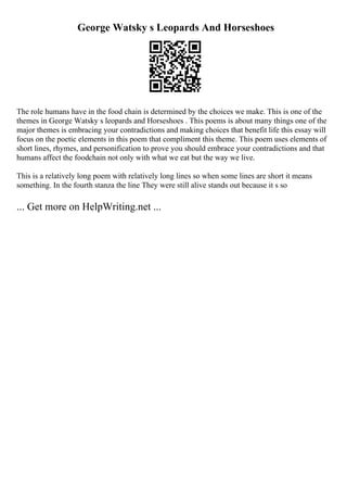 George Watsky s Leopards And Horseshoes
The role humans have in the food chain is determined by the choices we make. This is one of the
themes in George Watsky s leopards and Horseshoes . This poems is about many things one of the
major themes is embracing your contradictions and making choices that benefit life this essay will
focus on the poetic elements in this poem that compliment this theme. This poem uses elements of
short lines, rhymes, and personification to prove you should embrace your contradictions and that
humans affect the foodchain not only with what we eat but the way we live.
This is a relatively long poem with relatively long lines so when some lines are short it means
something. In the fourth stanza the line They were still alive stands out because it s so
... Get more on HelpWriting.net ...
 