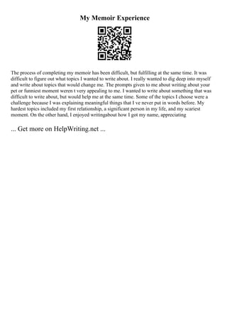 My Memoir Experience
The process of completing my memoir has been difficult, but fulfilling at the same time. It was
difficult to figure out what topics I wanted to write about. I really wanted to dig deep into myself
and write about topics that would change me. The prompts given to me about writing about your
pet or funniest moment weren t very appealing to me. I wanted to write about something that was
difficult to write about, but would help me at the same time. Some of the topics I choose were a
challenge because I was explaining meaningful things that I ve never put in words before. My
hardest topics included my first relationship, a significant person in my life, and my scariest
moment. On the other hand, I enjoyed writingabout how I got my name, appreciating
... Get more on HelpWriting.net ...
 