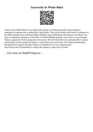 Generosity In Whale Rider
In this movie Whale Rider I love depicts the activity of yielding oneself to stop torment or
enduring of someone else or gathering of individuals. This can be found in the book of scriptures of
the Bible through Jesus torturous killing. Different cases identifying with altruism can likewise be
seen in emblematic penances of the body. In Whale Riderthe primary case of love is seen through
Paikea s generosity for her group and conventions. She will forfeit her own particular life to ensure
and proceed with her group and family s conventions and convictions. The religious philosophy
through film he depicts the basic subject of intended love in any mankind story.
One of the trials of humankind is exactly the capacity to take care of forfeit
... Get more on HelpWriting.net ...
 
