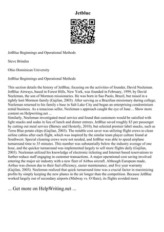 Jetblue
JetBlue Beginnings and Operational Methods
Steve Brindza
Ohio Dominican University
JetBlue Beginnings and Operational Methods
This section details the history of JetBlue, focusing on the activities of founder, David Neeleman.
JetBlue Airways, based in Forest Hills, New York, was founded in February, 1999, by David
Neeleman, the son of Mormon missionaries. He was born in Sao Paolo, Brazil, but raised in a
tightly knit Mormon family (Gajilan, 2003). After serving as a Brazilian missionary during college,
Neeleman returned to his family s base in Salt Lake City and began an enterprising condominium
rental business. As a tenacious seller, Neeleman s approach caught the eye of June ... Show more
content on Helpwriting.net ...
Similarly, Neeleman investigated meal service and found that customers would be satisfied with
light snacks and sodas in lieu of lunch and dinner entrees. JetBlue saved roughly $3 per passenger
by cutting out meal service (Barney and Hesterly, 2010), but selected premier label snacks, such as
Terra Blue potato chips (Gajilan, 2003). The notable cost saver was utilizing flight crews to clean
airline cabins after each flight, which was inspired by the similar team player culture found at
Southwest. Special cleaning crews were not needed, and JetBlue was able to speed airplane
turnaround time to 35 minutes. This number was substantially below the industry average of one
hour, and the quicker turnaround was implemented largely to sell more flights daily (Gajilan,
2003). Neeleman utilized his knowledge of electronic ticketing and Internet based reservations to
further reduce staff engaging in customer transactions. A major operational cost saving involved
entering the major air industry with a new fleet of Airbus aircraft. Although European made,
Airbus was chosen due to their fuel efficiency, easier maintenance, and five year warranty
(Gajilan, 2003). Neeleman realized that quick turnaround time was a crucial factor in maximizing
profits by simply keeping the new planes in the air longer than the competition. Because JetBlue
worked largely out of secondary airports (Midway vs. O Hare), its flights avoided more
... Get more on HelpWriting.net ...
 