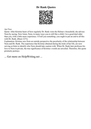 Dr Rank Quotes
Act Two
Quote: After Kristine hears of how regularly Dr. Rank visits the Helmer s household, she advises
Nora by saying, Now listen, Nora; in many ways you re still like a child. I m a good deal older
than you, with a little more experience. I ll tell you something: you ought to put an end to all this
with Dr. Rank. (Ibsen 1271).
Explanation: Kristine sees from an outside perspective the peculiarity of the relationship between
Nora and Dr. Rank. The experience that Kristine obtained during the trials of her life, are now
serving as hints to identify who Nora should take caution with. When Dr. Rank later professes his
love to Nora in private, the true significance of Kristine s words are unveiled. Therefore, this quote
pristinely portrays
... Get more on HelpWriting.net ...
 