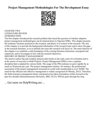 Project Management Methodologies For The Development Essay
CHAPTER TWO
LITERATURE REVIEW
INTRODUCTION
The first chapter introduced the research problem that raised the question of whether adaption
project management methodologies can be tailored down to Nigerian SMEs. This chapter presents
the academic literature pertinent to the research, and places it in context of the research. The aim
of this chapter is to provide the background information of the research topic and to show the gaps
in the research literature, so as to identify the areas this research will focus on. The main function of
this chapter is to establish a solid foundation of the existing literature (historical, conceptual and
empirical), and to investigate in line with the research objectives.
HISTORY OF PROJECT MANAGEMENT
The need to realize big and complex projects dates backs to the early years of civilization and is
at the source of necessity to think Projects. Project Management (PM) is now a separate
discipline that is adopted by various fields. The usage of the PM continues to grow rapidly by as
much as 20 percent per year. The project management institute, for instance, the professional
association of the project management increased its world wide membership to over 70,000. The
need for the efficient and effective management is widely recognized (O Sheedy, 2012). Therefore,
the field of project management theory and practice has taken tremendous strides forward in the
past few decades (Demeulemeester Herroelen, 2002: 20 21). PM has gone through the long
... Get more on HelpWriting.net ...
 