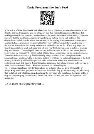 David Freedman How Junk Food
In the article of How Junk Food Can End Obesity, David Freedman, the contributor editor at the
Atlantic and Inc. Magazines, lays out a they say that then frames his argument. He states that
making processed food healthier can contribute to the battle of the obese in our society. Freedman
also says that the foodthese companies are cooking are making people sick and how it is
destructive to an individual s health. For instance, in the reading, Freedman states a quote from
Michael Pollan, a journalism professor at the University of California at Berkeley, It is one of
the reasons that we have the obesity and diabetes epidemics that we do... If you re going to let
industries decide how much salt, sugar and fat is in your food, they re going to put in as much as
they possibly can... They will push those buttons until we scream or die. In other words, Pollan
believes that we constantly let people put all of these things in our foods but no one is stopping it.
Freedman believes we can stop this situation by using certain tools and strategies to make
processed foods healthier, yet have the same taste to everything. He states in the reading, If the food
industry is to quietly sell healthier products to its mainstream, mostly non health conscious
customers, it must find ways to deliver the eating experience that fat and problem carbs provide in
foods that have fewer of those ... Show more content on Helpwriting.net ...
This is because people can only for themselves, for instance, when we go to McDonald s or
Burger King, none of us go for the healthy foods like salads, they go for something that will satisfy
their taste buds and what they crave. People are the only ones who can change their diets and how
they eat. Any company that decides to reduce fats, carbs, calories, and salts, the ingredients still
remain the
... Get more on HelpWriting.net ...
 
