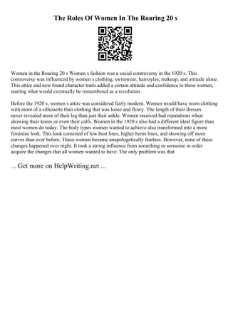 The Roles Of Women In The Roaring 20 s
Women in the Roaring 20 s Women s fashion was a social controversy in the 1920 s. This
controversy was influenced by women s clothing, swimwear, hairstyles, makeup, and attitude alone.
This attire and new found character traits added a certain attitude and confidence to these women,
starting what would eventually be remembered as a revolution.
Before the 1920 s, women s attire was considered fairly modern. Women would have worn clothing
with more of a silhouette than clothing that was loose and flowy. The length of their dresses
never revealed more of their leg than just their ankle. Women received bad reputations when
showing their knees or even their calfs. Women in the 1920 s also had a different ideal figure than
most women do today. The body types women wanted to achieve also transformed into a more
feminine look. This look consisted of low bust lines, higher hems lines, and showing off more
curves than ever before. These women became unapologetically fearless. However, none of these
changes happened over night. It took a strong influence from something or someone in order
acquire the changes that all women wanted to have. The only problem was that
... Get more on HelpWriting.net ...
 