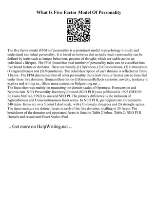 What Is Five Factor Model Of Personality
The five factor model (FFM) of personality is a prominent model in psychology to study and
understand individual personality. It is based on believes that an individual s personality can be
defined by traits such as human behaviour, patterns of thought, which are stable across an
individual s lifespan. The FFM found that total number of personality traits can be classified into
five broad factors or domains. These are namely (1) Openness, (2) Conscientious, (3) Extraversion,
(4) Agreeableness and (5) Neuroticism. The detail description of each domain is reflected in Table
1 below. The FFM determines that all other personality traits (sub traits or facets) can be classified
under these five domains. DomainsDescription (1)OpennessReflects curiosity, novelty, tendency to
explore and willing to... Show more content on Helpwriting.net ...
The focus then was mainly on measuring the domain scales of Openness, Extraversion and
Neuroticism. NEO Personality Inventory Revised (NEO PI R) was published in 1992 (NEO PI
R; Costa McCrae, 1992) to succeed NEO PI. The primary difference is the inclusion of
Agreeableness and Conscientiousness facet scales. In NEO PI R, participants are to respond to
240 items. Items are on a 5 point Likert scale, with (1) strongly disagrees and (5) strongly agrees.
The items measure six distinct facets in each of the five domains, totalling to 30 facets. The
breakdown of the domains and associated facets is listed in Table 2 below. Table 2: NEO PI R
Domain and Associated Facet Scales (Paul
... Get more on HelpWriting.net ...
 