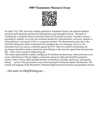 1989 Tiananmen Massacre Essay
On April 17th, 1989, university students gathered in Tiananmen Square, the national landmark
which has held important national and international events throughout history. The death of
Yaobang Hu, a resigned Chinese Communist Party (CCP) general secretary, resulted in massive
mourning by students. Over time, the mourning turned into a demonstration: university students in
China protested, viewing the CCP as a corrupt government. The demonstration grew due to the
belief that democratic ideals would repeal the corruption that was emerging. However, the
movement itself was seen as a rebellion against the CCP. After two months of protesting, the
government decided to impose martial law upon Beijing to take back the square from the protesters.
The... Show more content on Helpwriting.net ...
This statue represented the students standing up for freedom and democracy. Some protestors even
wrote a Declaration of Human Rights, a document stating the rights that should be granted to
citizens. Some of these rights included freedom of education, assembly, democracy, and equality,
stating . . . power of the government comes from the people (Tiananmen Square Declaration). The
content and language of the Declaration of Human Rights promised to protect and guarantee citizens
... Get more on HelpWriting.net ...
 