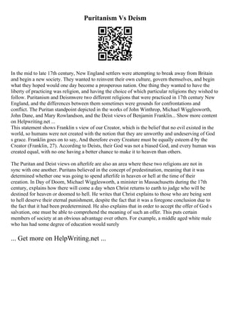 Puritanism Vs Deism
In the mid to late 17th century, New England settlers were attempting to break away from Britain
and begin a new society. They wanted to reinvent their own culture, govern themselves, and begin
what they hoped would one day become a prosperous nation. One thing they wanted to have the
liberty of practicing was religion, and having the choice of which particular religions they wished to
follow. Puritanism and Deismwere two different religions that were practiced in 17th century New
England, and the differences between them sometimes were grounds for confrontations and
conflict. The Puritan standpoint depicted in the works of John Winthrop, Michael Wigglesworth,
John Dane, and Mary Rowlandson, and the Deist views of Benjamin Franklin... Show more content
on Helpwriting.net ...
This statement shows Franklin s view of our Creator, which is the belief that no evil existed in the
world, so humans were not created with the notion that they are unworthy and undeserving of God
s grace. Franklin goes on to say, And therefore every Creature must be equally esteem d by the
Creator (Franklin, 27). According to Deists, their God was not a biased God, and every human was
created equal, with no one having a better chance to make it to heaven than others.
The Puritan and Deist views on afterlife are also an area where these two religions are not in
sync with one another. Puritans believed in the concept of predestination, meaning that it was
determined whether one was going to spend afterlife in heaven or hell at the time of their
creation. In Day of Doom, Michael Wigglesworth, a minister in Massachusetts during the 17th
century, explains how there will come a day when Christ returns to earth to judge who will be
destined for heaven or doomed to hell. He writes that Christ explains to those who are being sent
to hell deserve their eternal punishment, despite the fact that it was a foregone conclusion due to
the fact that it had been predetermined. He also explains that in order to accept the offer of God s
salvation, one must be able to comprehend the meaning of such an offer. This puts certain
members of society at an obvious advantage over others. For example, a middle aged white male
who has had some degree of education would surely
... Get more on HelpWriting.net ...
 