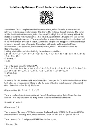Relationship Between Femail Juniors Involved in Sports and...
Statement of Tasks: The plan is to obtain data of female juniors involved in sports and the
relevance to their grade point averages. The data will be collected through a survey. The survey
will be distributed to fifty female juniors that attend Taft High School. The survey will ask the
student to state the curriculum such as IB or other (Regular/Honors). Students will also have to
state their grade point averages. The researcher has to assure that each student is either involved
or has recently been involved in a sport. A statistical analysis will be applied to the data in order
to uncover any relevance of the data. The analysis will require a chi squared (x2) test.
Detailed Plan: I, the researcher, surveyed fifty female juniors ... Show more content on
Helpwriting.net ...
I add up all the GPAs and then divide by the total number of GPAs.
5.1+ 4.6+ 4.7+ 4.7 + 4.7+ 4.8 + 4.3 + 4.2 + 4.6 + 4.3 + 4.3+ 4.6 + 4.8 + 4.5+ 3.8 + 3.6 + 3.8+ 3.5
+ 3.3 + 3.3 = 85.5
85.5/20=4.28
= 4.28
This is the mean found for Others GPA.
4.1 + 3.6 + 3.4 + 3.4 + 3.65 + 3.48 + 3.2 + 3.8 + 3.7 + 3.8 + 3.1+ 3.9 + 3.2 + 3.1+ 3.2 + 3.0+ 3.0 +
2.9+ 2.9 + 2.5+ 3.0+ 2.7+ 3.0 + 2.8+ 2.7 + 2.6 + 2.0+ 2.0 + 1.7+ 2.0= 92.43
92.43/30=3.08
= 3.08
In order to find the median for IB and Others GPA, I must put the GPAs in numerical order. Since
both totals are even numerals, I have to take the mean of the two middle numbers of the set of
GPA. IB median: 4.3+4.5= 8.8 8.8/2= 4.4
Others median: 3.0+ 3.1=6.1 6.1/2 = 3.05
There several modes within each data set. I simply look for repeating digits. Since there is a
handful, I will only choose of the many modes to be the main mode for the sets.
IB mode: 4.7 and 4.3
Others mode: 3.0
This is some of the input of GPAs in a graphic display calculator (GDC). I will use the GDC to
show the central tendency. First, I input the GPA. After, the data was in I pressed on STAT.
Then, I went to CALC and pressed ENTER on the first option.
1 Var stats (IB)
 