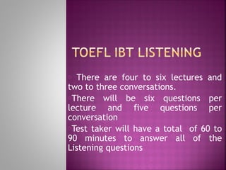 o There are four to six lectures and
two to three conversations.
oThere will be six questions per
lecture and five questions per
conversation
oTest taker will have a total of 60 to
90 minutes to answer all of the
Listening questions
 