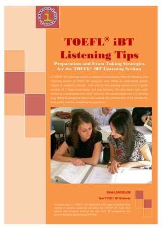 ®
        TOEFL iBT
       Listening Tips
  Preparation and Exam Taking Strategies
   for the TOEFL® iBT Listening Section
In TOEFL® iBT Listening section is delivered immediately after the Reading. The
Listening section of TOEFL iBT measures your ability to understand spoken
English in academic settings. Each part of the Listening section (2 or 3 parts)
consists of 1 long conversation and two lectures. The test takers hear each
lecture or conversation only once. Lectures and conversations are 3-5 minutes
long. While listening the time is not running. The allotted time of 10 minutes for
each part is only for answering the questions.




                                               www.i-Courses.org

                                        Your TOEFL® iBT Gateway

  i-Courses.org is a TOEFL® iBT dedicated web page providing wide
  variety of practice materials including full TOEFL® iBT Tests that
  feature the academic level of the real tests. All components are
  scored including Speaking and Writing.
 