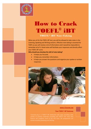 How to Crack
                ®
         TOEFL iBT
                 TOEFL® iBT Note-Taking
When you sit for the TOEFL iBT test, you will be allowed to take notes in the
Listening, Speaking and Writing sections. Effective note-taking is essential for
TOEFL as you will receive a lot of information and it would be impossible to
remember all of it. Good notes will facilitate your responses and directly affect
your TOEFL iBT score.
Why should you develop the skill of note-taking?
        It keeps you focused;
        It helps you remember information;
        It helps you answer the questions and organize your spoken or written
        responses.




                                                www.i-Courses.org

                                         Your TOEFL® iBT Gateway

   i-Courses.org is a TOEFL® iBT dedicated web page providing wide
   variety of practice materials including full TOEFL® iBT Tests that
   feature the academic level of the real tests. All components are
   scored including Speaking and Writing.
 