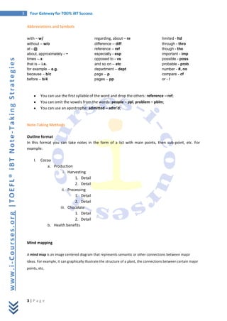 3    Your Gateway for TOEFL iBT Success


                                                           Abbreviations and Symbols

                                                           with – w/                                   regarding, about – re                        limited - ltd
                                                           without – w/o                               difference – diff                            through - thro
                                                           at - @                                      reference – ref                              though - tho
                                                           about, approximately - ~                    especially - esp                             important - imp
                                                           times – x                                   opposed to - vs                              possible - poss
www.i-Courses.org |TOEFL® iBT Note-Taking Strategies




                                                           that is – i.e.                              and so on – etc                              probable - prob
                                                           for example – e.g.                          department – dept                            number - #, no
                                                           because – b/c                               page – p                                     compare - cf
                                                           before – b/4                                pages – pp                                   or - /



                                                                    You can use the first syllable of the word and drop the others: reference – ref;
                                                                    You can omit the vowels from the words: people – ppl, problem – pblm;
                                                                    You can use an apostrophe: admitted – adm’d;



                                                           Note-Taking Methods

                                                           Outline format
                                                           In this format you can take notes in the form of a list with main points, then sub-point, etc. For
                                                           example:

                                                               I.   Cocoa
                                                                       a. Production
                                                                               i. Harvesting
                                                                                      1. Detail
                                                                                      2. Detail
                                                                              ii. Processing
                                                                                      1. Detail
                                                                                      2. Detail
                                                                             iii. Chocolate
                                                                                      1. Detail
                                                                                      2. Detail
                                                                       b. Health benefits



                                                           Mind mapping

                                                           A mind map is an image centered diagram that represents semantic or other connections between major
                                                           ideas. For example, it can graphically illustrate the structure of a plant, the connections between certain major
                                                           points, etc.




                                                           3|P age
 