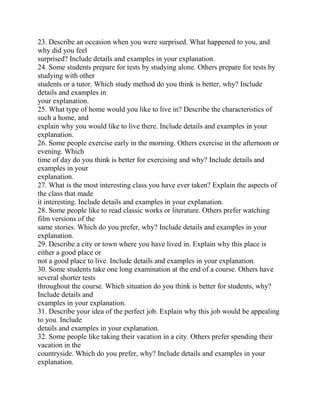 23. Describe an occasion when you were surprised. What happened to you, and
why did you feel
surprised? Include details and examples in your explanation.
24. Some students prepare for tests by studying alone. Others prepare for tests by
studying with other
students or a tutor. Which study method do you think is better, why? Include
details and examples in
your explanation.
25. What type of home would you like to live in? Describe the characteristics of
such a home, and
explain why you would like to live there. Include details and examples in your
explanation.
26. Some people exercise early in the morning. Others exercise in the afternoon or
evening. Which
time of day do you think is better for exercising and why? Include details and
examples in your
explanation.
27. What is the most interesting class you have ever taken? Explain the aspects of
the class that made
it interesting. Include details and examples in your explanation.
28. Some people like to read classic works or literature. Others prefer watching
film versions of the
same stories. Which do you prefer, why? Include details and examples in your
explanation.
29. Describe a city or town where you have lived in. Explain why this place is
either a good place or
not a good place to live. Include details and examples in your explanation.
30. Some students take one long examination at the end of a course. Others have
several shorter tests
throughout the course. Which situation do you think is better for students, why?
Include details and
examples in your explanation.
31. Describe your idea of the perfect job. Explain why this job would be appealing
to you. Include
details and examples in your explanation.
32. Some people like taking their vacation in a city. Others prefer spending their
vacation in the
countryside. Which do you prefer, why? Include details and examples in your
explanation.
 