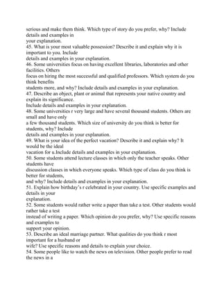 serious and make them think. Which type of story do you prefer, why? Include
details and examples in
your explanation.
45. What is your most valuable possession? Describe it and explain why it is
important to you. Include
details and examples in your explanation.
46. Some universities focus on having excellent libraries, laboratories and other
facilities. Others
focus on hiring the most successful and qualified professors. Which system do you
think benefits
students more, and why? Include details and examples in your explanation.
47. Describe an object, plant or animal that represents your native country and
explain its significance.
Include details and examples in your explanation.
48. Some universities r very large and have several thousand students. Others are
small and have only
a few thousand students. Which size of university do you think is better for
students, why? Include
details and examples in your explanation.
49. What is your idea of the perfect vacation? Describe it and explain why? It
would be the ideal
vacation for u.Include details and examples in your explanation.
50. Some students attend lecture classes in which only the teacher speaks. Other
students have
discussion classes in which everyone speaks. Which type of class do you think is
better for students,
and why? Include details and examples in your explanation.
51. Explain how birthday’s r celebrated in your country. Use specific examples and
details in your
explanation.
52. Some students would rather write a paper than take a test. Other students would
rather take a test
instead of writing a paper. Which opinion do you prefer, why? Use specific reasons
and examples to
support your opinion.
53. Describe an ideal marriage partner. What qualities do you think r most
important for a husband or
wife? Use specific reasons and details to explain your choice.
54. Some people like to watch the news on television. Other people prefer to read
the news in a
 