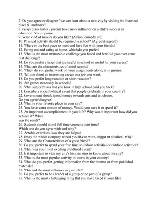 7. Do you agree or disagree "we can learn about a new city by visiting its historical
place & landmark"
8. essay- class mates / parents have more influence on a child's success in
education. Your opinion.
9. What kind of movies do you like? (Action, comedy etc)
10. Physical activity should be required in school? (Agree/disagree?)
11. Where is the best place to meet and have fun with your friends?
12. Eating out and eating at home, which do you prefer?
13. What is the most memorable challenge you faced and how did you over come
that challenge?
14. Do you prefer classes that are useful in school or useful for your career?
15. What are the characteristics of good parents?
16. Which do you prefer, work on your assignments alone, or in groups.
17. Tell me about an interesting career or a job you want.
18. Do you prefer long vacation or short vacation?
19. Are games necessary in schools?
20. What subject/class that you took in high school paid you back?
21. Describe a social/political event that people celebrate in your country?
22. Government should spend money towards arts and art classes.
Do you agree/disagree?
23. What is your favorite place in your city?
24. You have extra amount of money. Would you save it or spend it?
25. An important accomplishment in your life? Why was it important how did you
achieve it? What
was the result?
26. Students should attend full time course or part time?
Which one do you agree with and why?
27. Aerobic exercises, how they are helpful.
28. Essay -In which company would you like to work, bigger or smaller? Why?
29. What are the Characteristics of a good friend?
30. Do you prefer to spend your free time on indoor activities or outdoor activities?
31. What was your most exciting childhood event?
32. Is it important to visit any city's historic sites to know about the city?
33. What is the most popular activity or sports in your country?
34. What do you prefer, getting information from the internet or from published
materials?
35. Who had the most influence in your life?
36. Do you prefer to be a leader of a group or be part of a group?
37. What is the most challenging thing that you have faced in your life?
 