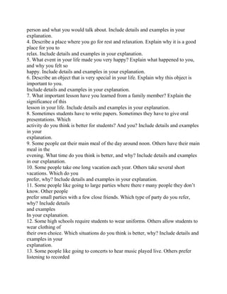 person and what you would talk about. Include details and examples in your
explanation.
4. Describe a place where you go for rest and relaxation. Explain why it is a good
place for you to
relax. Include details and examples in your explanation.
5. What event in your life made you very happy? Explain what happened to you,
and why you felt so
happy. Include details and examples in your explanation.
6. Describe an object that is very special in your life. Explain why this object is
important to you.
Include details and examples in your explanation.
7. What important lesson have you learned from a family member? Explain the
significance of this
lesson in your life. Include details and examples in your explanation.
8. Sometimes students have to write papers. Sometimes they have to give oral
presentations. Which
activity do you think is better for students? And you? Include details and examples
in your
explanation.
9. Some people eat their main meal of the day around noon. Others have their main
meal in the
evening. What time do you think is better, and why? Include details and examples
in our explanation.
10. Some people take one long vacation each year. Others take several short
vacations. Which do you
prefer, why? Include details and examples in your explanation.
11. Some people like going to large parties where there r many people they don’t
know. Other people
prefer small parties with a few close friends. Which type of party do you refer,
why? Include details
and examples
In your explanation.
12. Some high schools require students to wear uniforms. Others allow students to
wear clothing of
their own choice. Which situations do you think is better, why? Include details and
examples in your
explanation.
13. Some people like going to concerts to hear music played live. Others prefer
listening to recorded
 