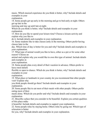 music. Which musical experience do you think is better, why? Include details and
examples in your
explanation.
14. Some people get up early in the morning and go to bed early at night. Others
get up late in the
morning and stay up until late at night.
Which do you think is better, why? Include details and examples in your
explanation.
15. How do you like to spend your leisure time? Choose a leisure activity and
explain why you like to
do it. Include details and examples in your explanation.
16. Some students like to take classes early in the morning. Others prefer having
classes later in the
day. Which time of day is better for you and why? Include details and examples in
your explanation.
17. What type of animal would you like to have, either as a pet or for some other
reason? Choose an
animal and explain why you would like to own this type of animal. Include details
and examples in
your explanation.
18. Some people plan every detail of their vacation in advance. Others prefer to
leave most details
flexible or open to chance. Which do you think is better, why? Include details and
examples in your
explanation.
19. What place or landmark in your country do you recommend that other people
visit? Explain why
you think people should go there? Include details and examples in your
explanation.
20. Some people like to eat most of their meals with other people. Others prefer
eating most of their
meals alone. Which do you prefer and why? Include details and examples in your
explanation.
21. Describe a place that you consider to be beautiful. Explain you certain qualities
of this place make
it beautiful. Include details and examples to support your explanation.
22. Some people relax by staying home. Others relax by going out. Which type of
relaxation is better
for you, why? Include details and examples in your explanation.
 