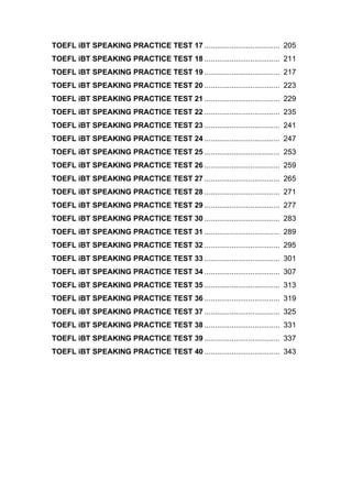 TOEFL iBT SPEAKING PRACTICE TEST 17 .................................... 205
TOEFL iBT SPEAKING PRACTICE TEST 18 .................................... 211
TOEFL iBT SPEAKING PRACTICE TEST 19 .................................... 217
TOEFL iBT SPEAKING PRACTICE TEST 20 .................................... 223
TOEFL iBT SPEAKING PRACTICE TEST 21 .................................... 229
TOEFL iBT SPEAKING PRACTICE TEST 22 .................................... 235
TOEFL iBT SPEAKING PRACTICE TEST 23 .................................... 241
TOEFL iBT SPEAKING PRACTICE TEST 24 .................................... 247
TOEFL iBT SPEAKING PRACTICE TEST 25 .................................... 253
TOEFL iBT SPEAKING PRACTICE TEST 26 .................................... 259
TOEFL iBT SPEAKING PRACTICE TEST 27 .................................... 265
TOEFL iBT SPEAKING PRACTICE TEST 28 .................................... 271
TOEFL iBT SPEAKING PRACTICE TEST 29 .................................... 277
TOEFL iBT SPEAKING PRACTICE TEST 30 .................................... 283
TOEFL iBT SPEAKING PRACTICE TEST 31 .................................... 289
TOEFL iBT SPEAKING PRACTICE TEST 32 .................................... 295
TOEFL iBT SPEAKING PRACTICE TEST 33 .................................... 301
TOEFL iBT SPEAKING PRACTICE TEST 34 .................................... 307
TOEFL iBT SPEAKING PRACTICE TEST 35 .................................... 313
TOEFL iBT SPEAKING PRACTICE TEST 36 .................................... 319
TOEFL iBT SPEAKING PRACTICE TEST 37 .................................... 325
TOEFL iBT SPEAKING PRACTICE TEST 38 .................................... 331
TOEFL iBT SPEAKING PRACTICE TEST 39 .................................... 337
TOEFL iBT SPEAKING PRACTICE TEST 40 .................................... 343
 