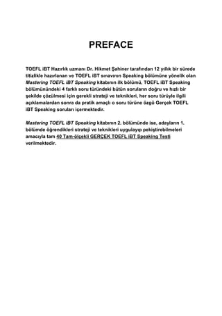 PREFACE
TOEFL iBT Hazırlık uzmanı Dr. Hikmet Şahiner tarafından 12 yıllık bir sürede
titizlikle hazırlanan ve TOEFL iBT sınavının Speaking bölümüne yönelik olan
Mastering TOEFL iBT Speaking kitabının ilk bölümü, TOEFL iBT Speaking
bölümünündeki 4 farklı soru türündeki bütün soruların doğru ve hızlı bir
şekilde çözülmesi için gerekli strateji ve teknikleri, her soru türüyle ilgili
açıklamalardan sonra da pratik amaçlı o soru türüne özgü Gerçek TOEFL
iBT Speaking soruları içermektedir.
Mastering TOEFL iBT Speaking kitabının 2. bölümünde ise, adayların 1.
bölümde öğrendikleri strateji ve teknikleri uygulayıp pekiştirebilmeleri
amacıyla tam 40 Tam-ölçekli GERÇEK TOEFL iBT Speaking Testi
verilmektedir.
 