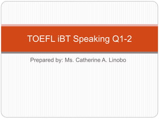 Prepared by: Ms. Catherine A. Linobo
TOEFL iBT Speaking Q1-2
 