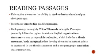  This section measures the ability to read understand and analyze
short passages.
 It contains three to five reading passages.
 Each passage is roughly 675 to 725 words in length. Passages
generally follow the typical American English organizational
structure – a one paragraph introduction, which includes a thesis
statement, body paragraphs that develop the most important points
as expressed in the thesis statement and a one paragraph conclusion
that summarizes.
 