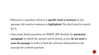  Whenever a question refers to a specific word or sentence in the
passage, the word or sentence is highlighted. You don’t need to search
for it.
 Also many detail questions on TOEFL iBT identify the particular
paragraph in which the answer can be found, so you do not need to
scan the passage in order to find the relevant information in the
passage for a detail question.
 
