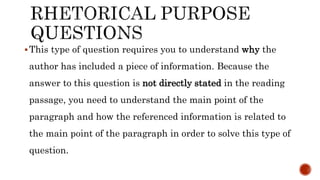 This type of question requires you to understand why the
author has included a piece of information. Because the
answer to this question is not directly stated in the reading
passage, you need to understand the main point of the
paragraph and how the referenced information is related to
the main point of the paragraph in order to solve this type of
question.
 