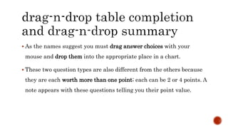  As the names suggest you must drag answer choices with your
mouse and drop them into the appropriate place in a chart.
 These two question types are also different from the others because
they are each worth more than one point; each can be 2 or 4 points. A
note appears with these questions telling you their point value.
 