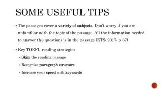  The passages cover a variety of subjects. Don’t worry if you are
unfamiliar with the topic of the passage. All the information needed
to answer the questions is in the passage (ETS; 2017: p 37)
 Key TOEFL reading strategies
 Skim the reading passage
 Recognize paragraph structure
 Increase your speed with keywords
 