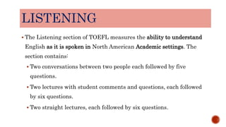 LISTENING
 The Listening section of TOEFL measures the ability to understand
English as it is spoken in North American Academic settings. The
section contains:
 Two conversations between two people each followed by five
questions.
 Two lectures with student comments and questions, each followed
by six questions.
 Two straight lectures, each followed by six questions.
 