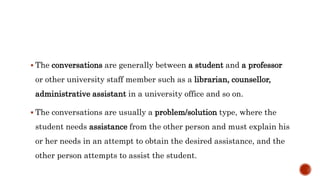  The conversations are generally between a student and a professor
or other university staff member such as a librarian, counsellor,
administrative assistant in a university office and so on.
 The conversations are usually a problem/solution type, where the
student needs assistance from the other person and must explain his
or her needs in an attempt to obtain the desired assistance, and the
other person attempts to assist the student.
 